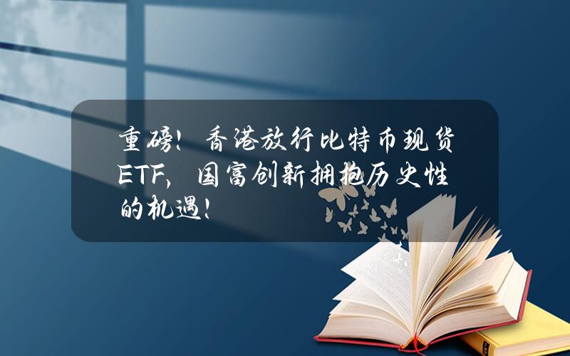 重磅！香港放行比特币现货ETF，国富创新拥抱历史性的机遇！